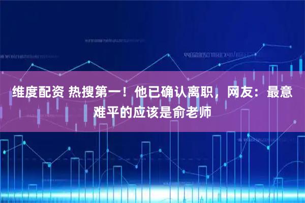 维度配资 热搜第一！他已确认离职，网友：最意难平的应该是俞老师