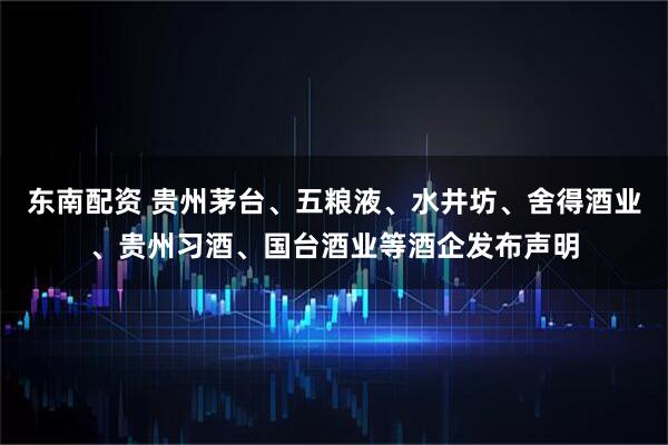 东南配资 贵州茅台、五粮液、水井坊、舍得酒业、贵州习酒、国台酒业等酒企发布声明