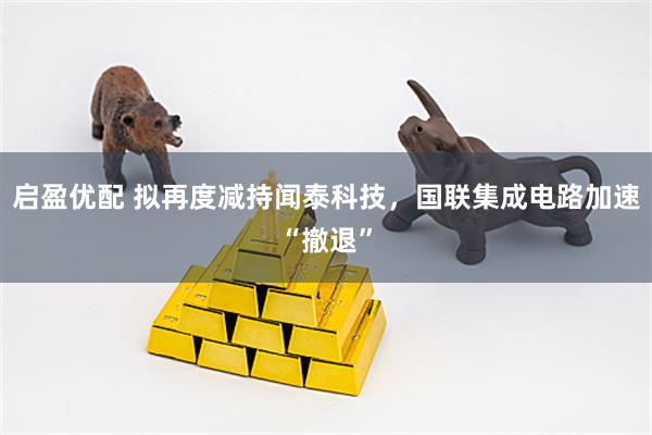 启盈优配 拟再度减持闻泰科技，国联集成电路加速“撤退”