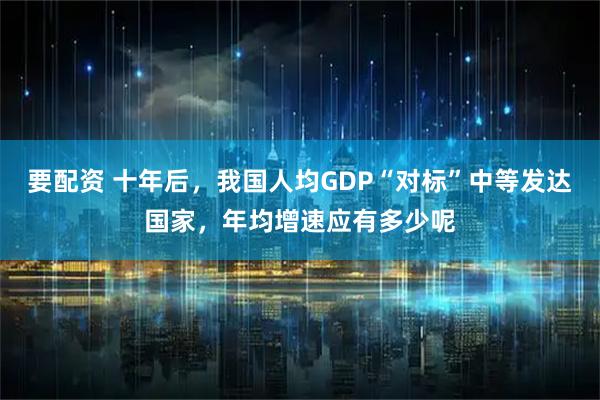 要配资 十年后，我国人均GDP“对标”中等发达国家，年均增速应有多少呢