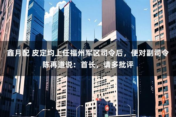 鑫月配 皮定均上任福州军区司令后，便对副司令陈再道说：首长，请多批评