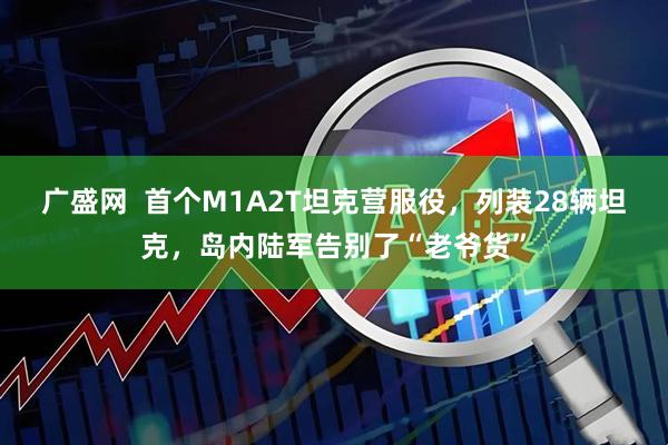 广盛网 首个M1A2T坦克营服役,列装28辆坦克,岛内陆军告别了“老爷货”