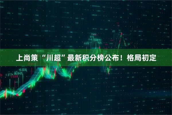 上尚策 “川超”最新积分榜公布！格局初定