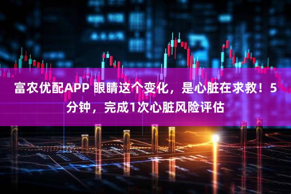 富农优配APP 眼睛这个变化，是心脏在求救！5分钟，完成1次心脏风险评估