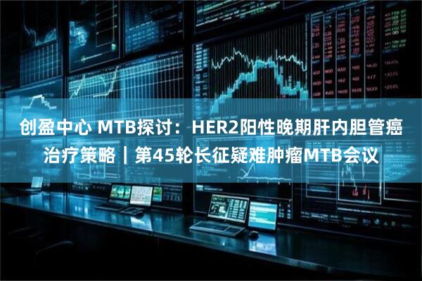 创盈中心 MTB探讨：HER2阳性晚期肝内胆管癌治疗策略｜第45轮长征疑难肿瘤MTB会议