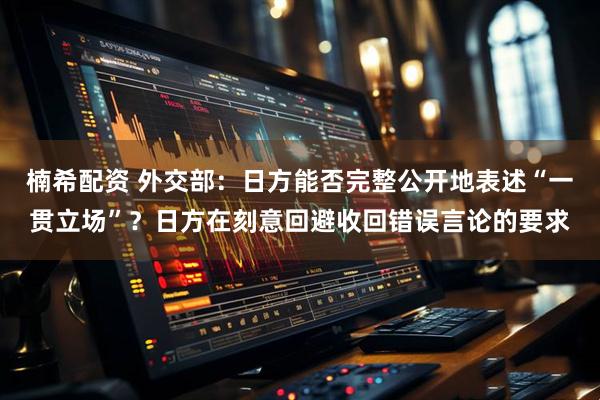 楠希配资 外交部：日方能否完整公开地表述“一贯立场”？日方在刻意回避收回错误言论的要求