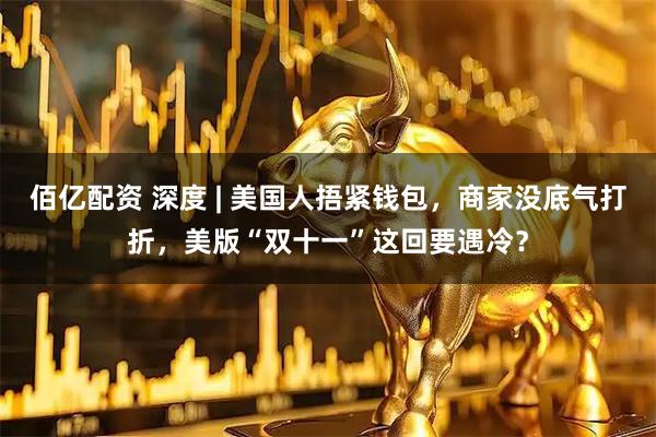 佰亿配资 深度 | 美国人捂紧钱包，商家没底气打折，美版“双十一”这回要遇冷？