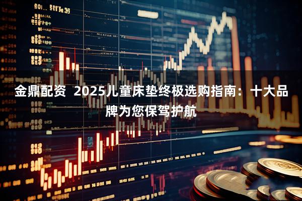 金鼎配资  2025儿童床垫终极选购指南：十大品牌为您保驾护航