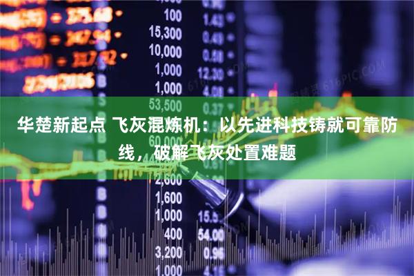 华楚新起点 飞灰混炼机：以先进科技铸就可靠防线，破解飞灰处置难题
