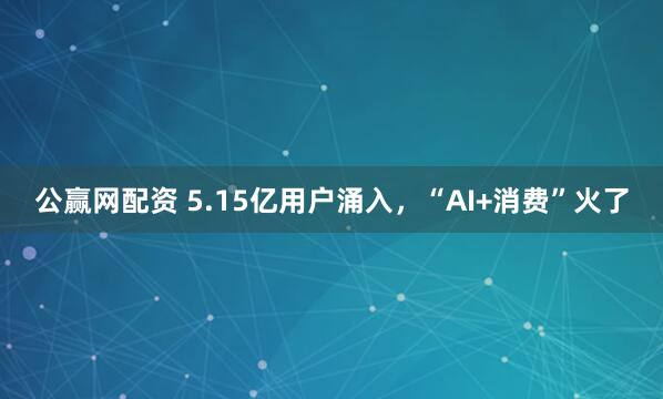 公赢网配资 5.15亿用户涌入，“AI+消费”火了