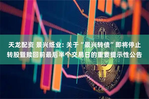 天龙配资 景兴纸业: 关于“景兴转债”即将停止转股暨赎回前最后半个交易日的重要提示性公告