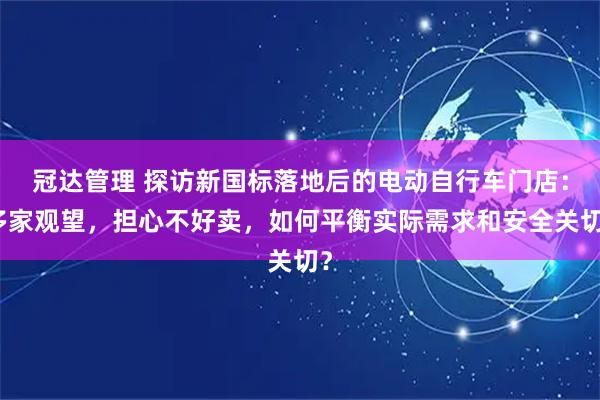 冠达管理 探访新国标落地后的电动自行车门店：多家观望，担心不好卖，如何平衡实际需求和安全关切？