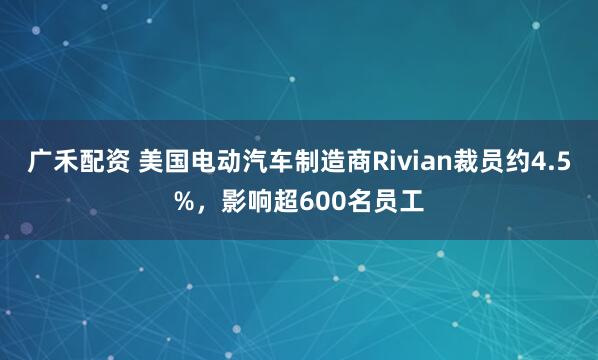广禾配资 美国电动汽车制造商Rivian裁员约4.5%，影响超600名员工