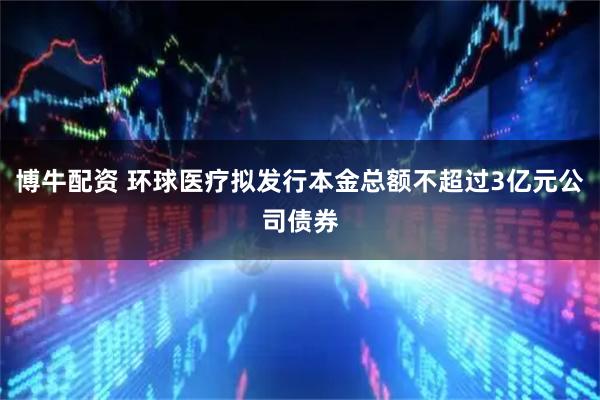 博牛配资 环球医疗拟发行本金总额不超过3亿元公司债券