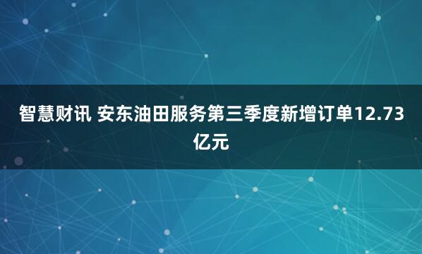 智慧财讯 安东油田服务第三季度新增订单12.73亿元