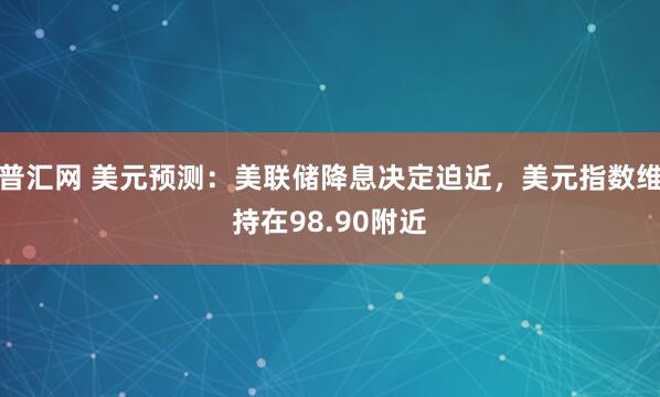 普汇网 美元预测：美联储降息决定迫近，美元指数维持在98.90附近
