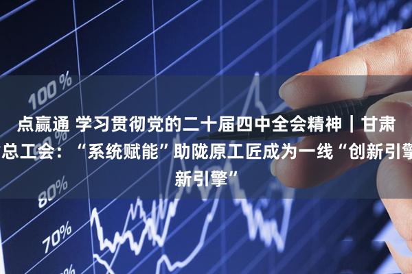 点赢通 学习贯彻党的二十届四中全会精神｜甘肃省总工会：“系统赋能”助陇原工匠成为一线“创新引擎”
