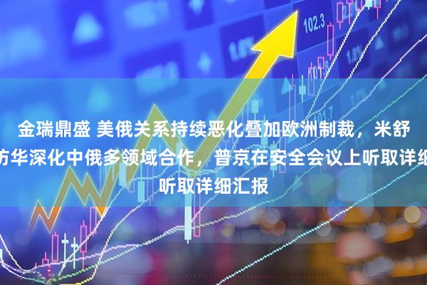 金瑞鼎盛 美俄关系持续恶化叠加欧洲制裁，米舒斯京访华深化中俄多领域合作，普京在安全会议上听取详细汇报