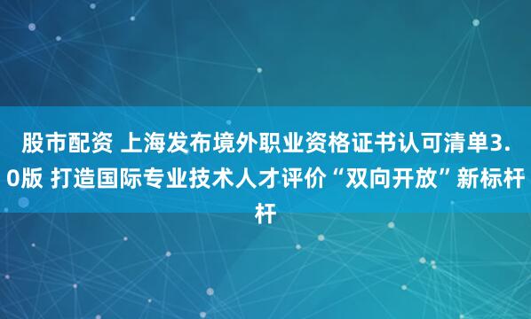 股市配资 上海发布境外职业资格证书认可清单3.0版 打造国际专业技术人才评价“双向开放”新标杆