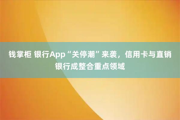 钱掌柜 银行App“关停潮”来袭，信用卡与直销银行成整合重点领域