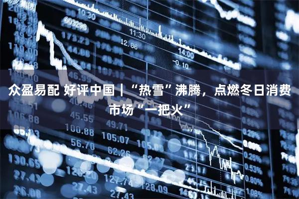 众盈易配 好评中国｜“热雪”沸腾，点燃冬日消费市场“一把火”