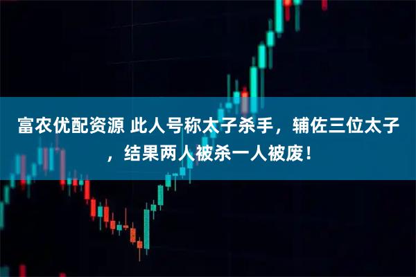 富农优配资源 此人号称太子杀手，辅佐三位太子，结果两人被杀一人被废！