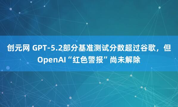 创元网 GPT-5.2部分基准测试分数超过谷歌，但OpenAI“红色警报”尚未解除