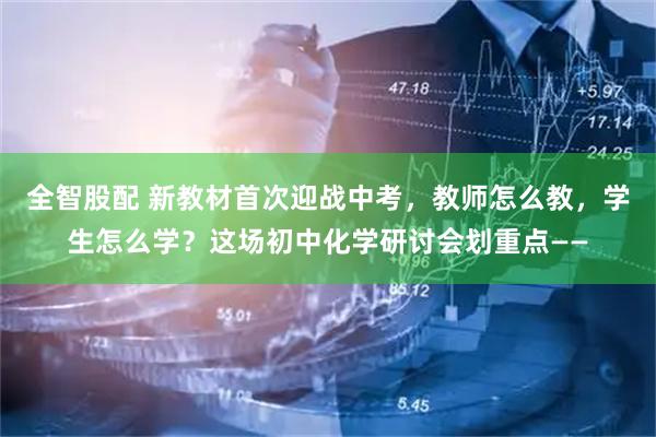 全智股配 新教材首次迎战中考，教师怎么教，学生怎么学？这场初中化学研讨会划重点——