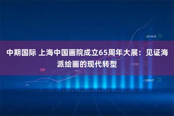 中期国际 上海中国画院成立65周年大展：见证海派绘画的现代转型