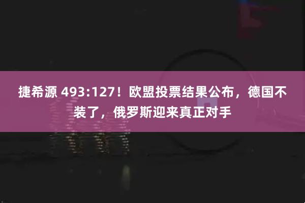 捷希源 493:127！欧盟投票结果公布，德国不装了，俄罗斯迎来真正对手
