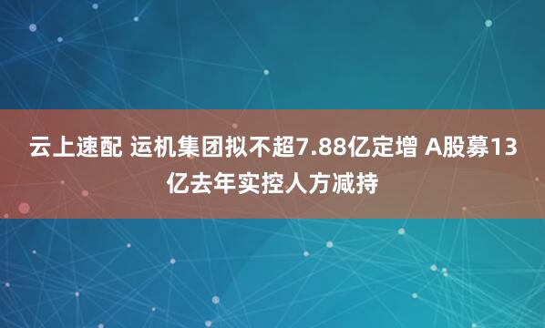 云上速配 运机集团拟不超7.88亿定增 A股募13亿去年实控人方减持