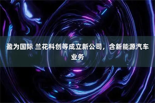 盈为国际 兰花科创等成立新公司，含新能源汽车业务
