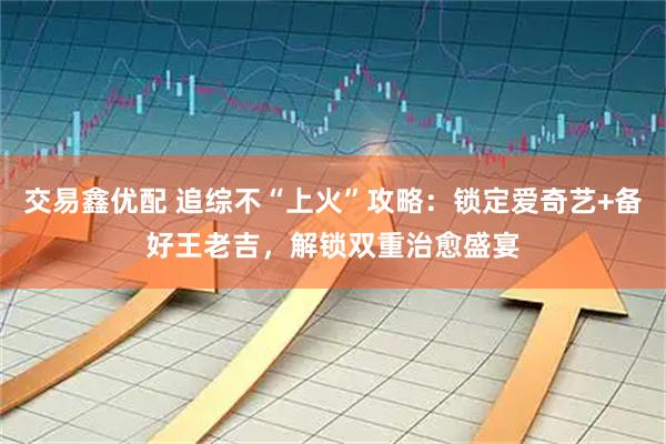 交易鑫优配 追综不“上火”攻略：锁定爱奇艺+备好王老吉，解锁双重治愈盛宴